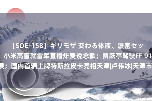 【SOE-158】ギリモザ 交わる体液、濃密セックス Ami 新动力早报：小米高管就雷军直播炸麦说念歉；贾跃亭驾驶FF 91参加车展；国内首辆上牌特斯拉皮卡亮相天津|卢伟冰|天津市|投资者|大运河|众人汽车|小米造车