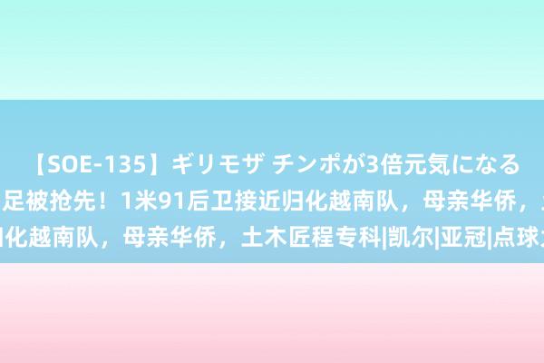 【SOE-135】ギリモザ チンポが3倍元気になる励ましセックス Ami 国足被抢先！1米91后卫接近归化越南队，母亲华侨，土木匠程专科|凯尔|亚冠|点球大战