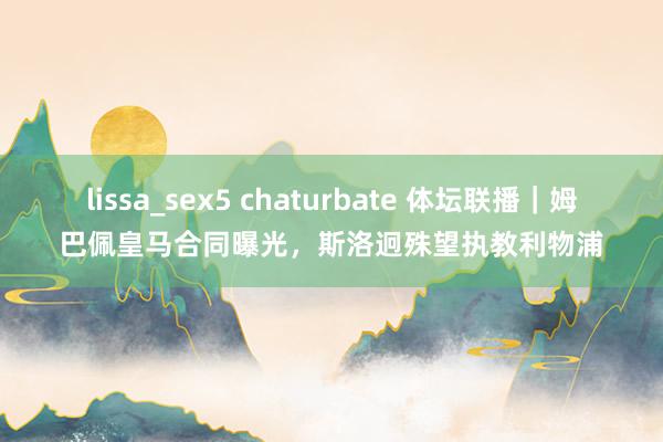 lissa_sex5 chaturbate 体坛联播｜姆巴佩皇马合同曝光，斯洛迥殊望执教利物浦