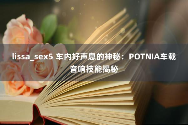 lissa_sex5 车内好声息的神秘：POTNIA车载音响技能揭秘