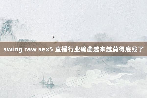 swing raw sex5 直播行业确凿越来越莫得底线了