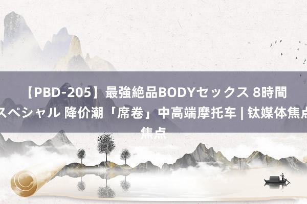 【PBD-205】最強絶品BODYセックス 8時間スペシャル 降价潮「席卷」中高端摩托车 | 钛媒体焦点