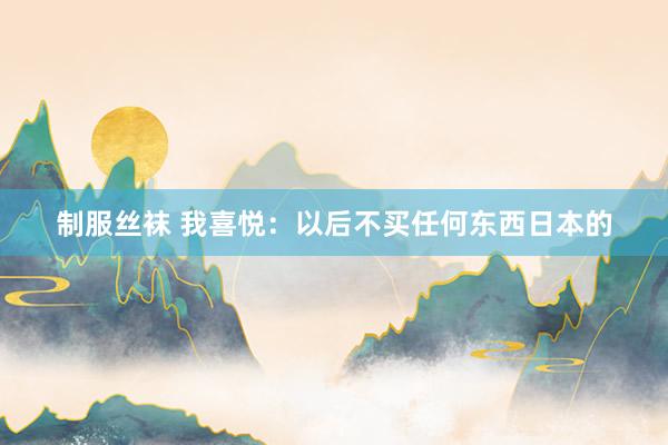 制服丝袜 我喜悦：以后不买任何东西日本的