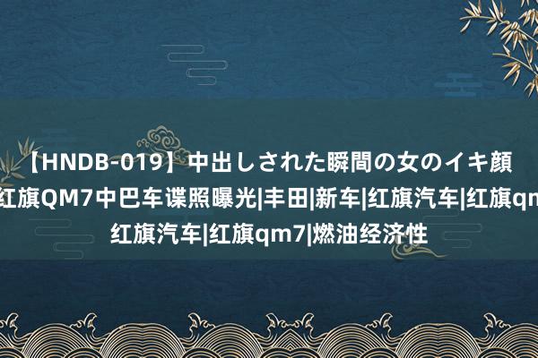 【HNDB-019】中出しされた瞬間の女のイキ顔 替代考斯特？红旗QM7中巴车谍照曝光|丰田|新车|红旗汽车|红旗qm7|燃油经济性