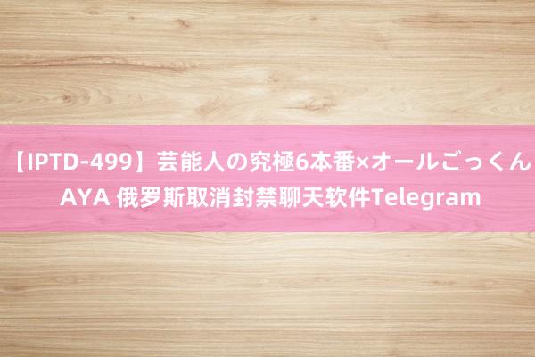 【IPTD-499】芸能人の究極6本番×オールごっくん AYA 俄罗斯取消封禁聊天软件Telegram