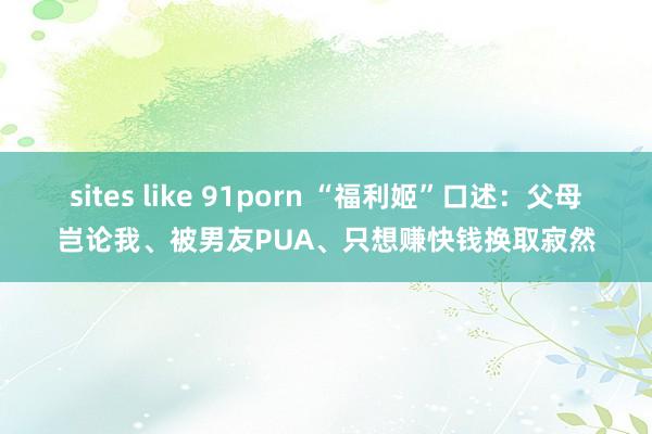 sites like 91porn “福利姬”口述：父母岂论我、被男友PUA、只想赚快钱换取寂然