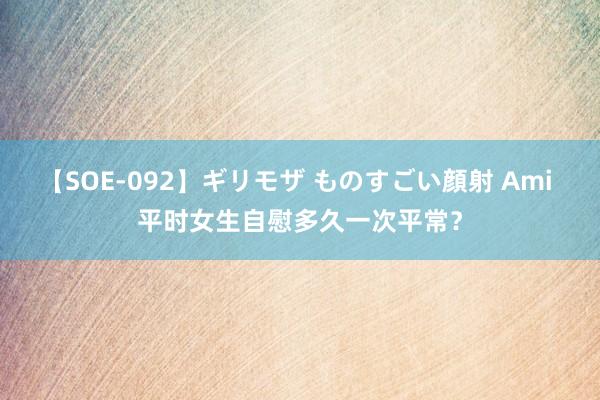 【SOE-092】ギリモザ ものすごい顔射 Ami 平时女生自慰多久一次平常？