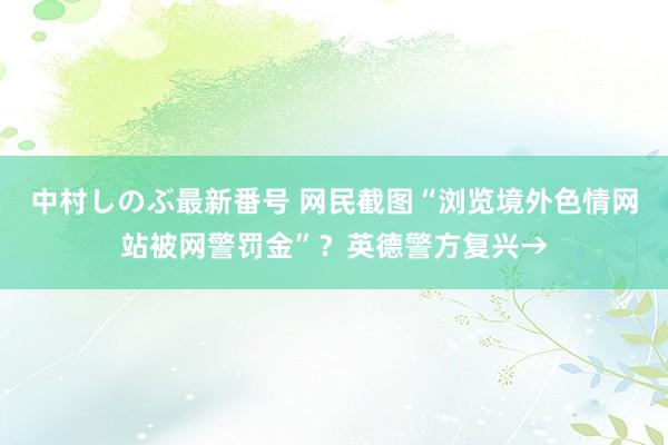 中村しのぶ最新番号 网民截图“浏览境外色情网站被网警罚金”？英德警方复兴→