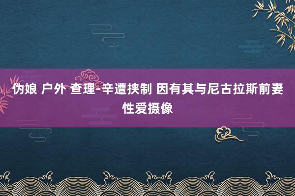 伪娘 户外 查理-辛遭挟制 因有其与尼古拉斯前妻性爱摄像