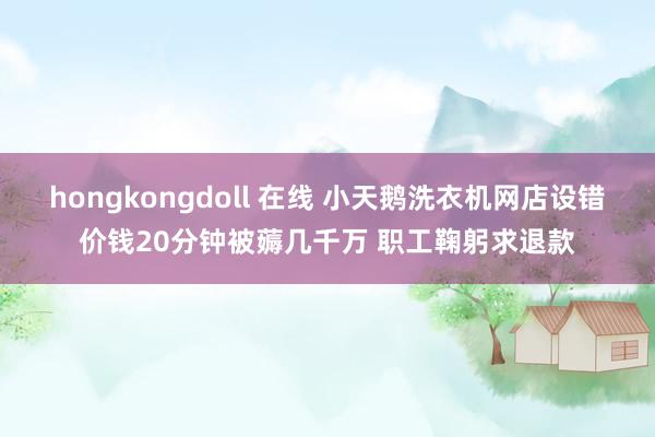 hongkongdoll 在线 小天鹅洗衣机网店设错价钱20分钟被薅几千万 职工鞠躬求退款