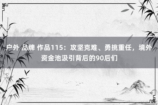 户外 品牌 作品115：攻坚克难、勇挑重任，境外资金池汲引背后的90后们