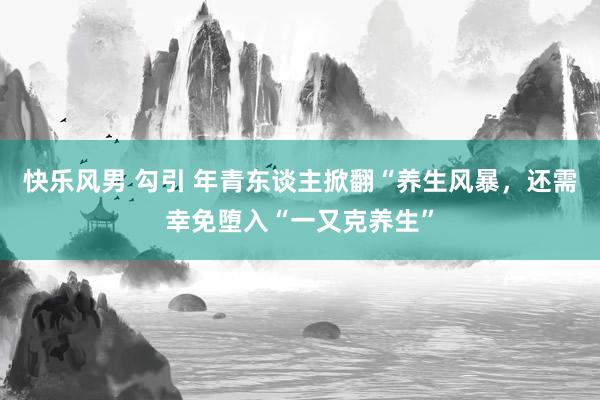 快乐风男 勾引 年青东谈主掀翻“养生风暴，还需幸免堕入“一又克养生”