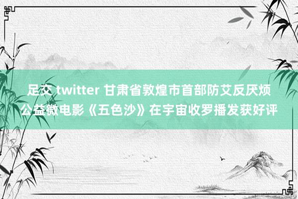 足交 twitter 甘肃省敦煌市首部防艾反厌烦公益微电影《五色沙》在宇宙收罗播发获好评