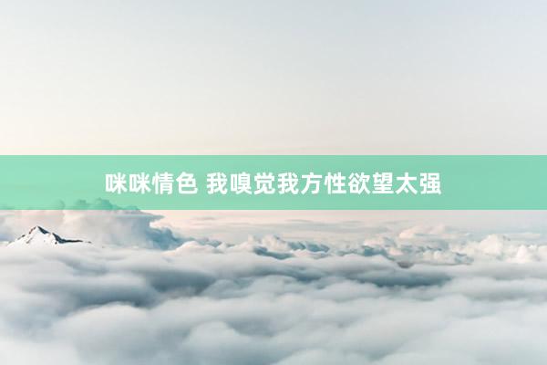 咪咪情色 我嗅觉我方性欲望太强