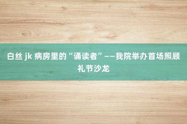 白丝 jk 病房里的“诵读者”——我院举办首场照顾礼节沙龙