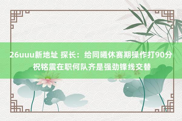 26uuu新地址 探长：给同曦休赛期操作打90分 祝铭震在职何队齐是强劲锋线交替