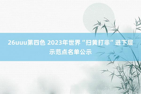 26uuu第四色 2023年世界“扫黄打非”进下层示范点名单公示