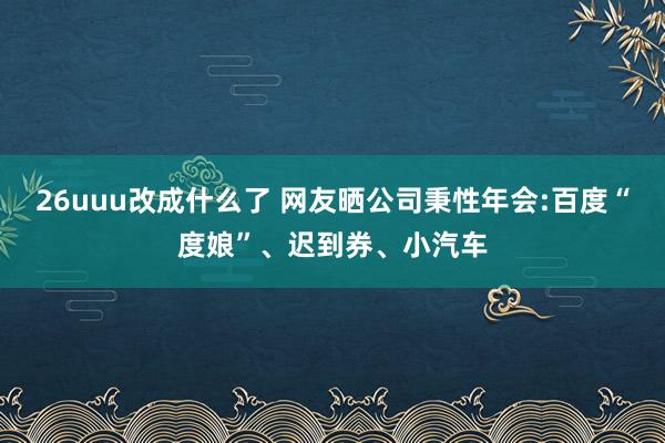 26uuu改成什么了 网友晒公司秉性年会:百度“度娘”、迟到券、小汽车