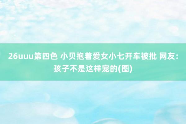 26uuu第四色 小贝抱着爱女小七开车被批 网友：孩子不是这样宠的(图)