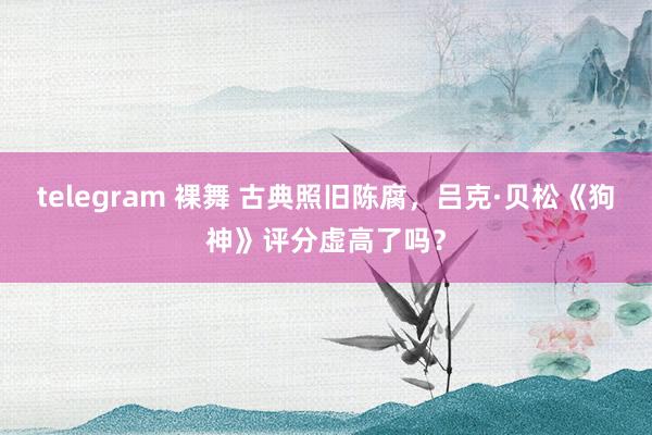 telegram 裸舞 古典照旧陈腐，吕克·贝松《狗神》评分虚高了吗？