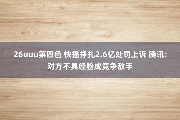 26uuu第四色 快播挣扎2.6亿处罚上诉 腾讯:对方不具经验成竞争敌手