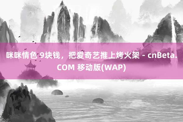 咪咪情色 9块钱，把爱奇艺推上烤火架 - cnBeta.COM 移动版(WAP)