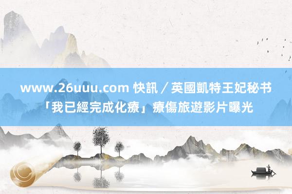 www.26uuu.com 快訊／英國凱特王妃秘书「我已經完成化療」　療傷旅遊影片曝光