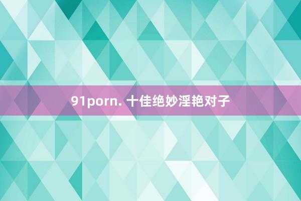 91porn. 十佳绝妙淫艳对子