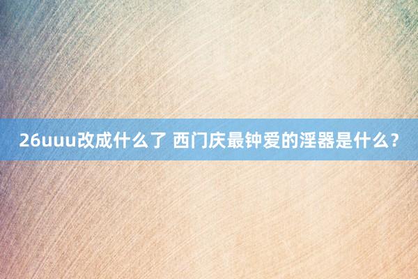 26uuu改成什么了 西门庆最钟爱的淫器是什么？