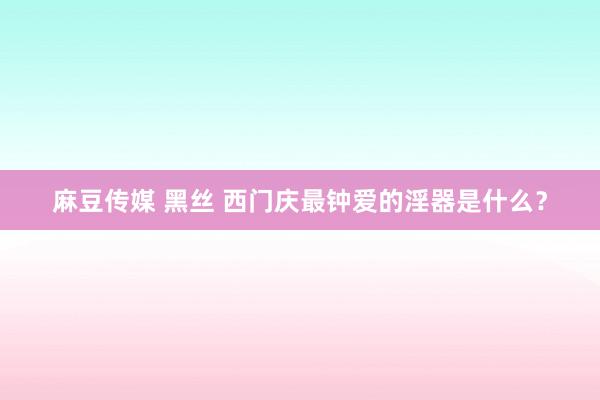 麻豆传媒 黑丝 西门庆最钟爱的淫器是什么？