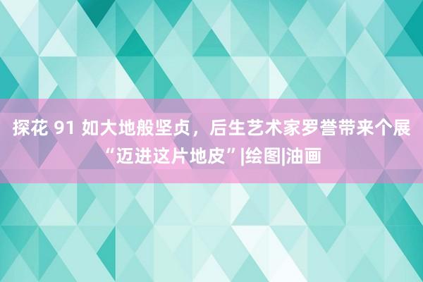 探花 91 如大地般坚贞，后生艺术家罗誉带来个展“迈进这片地皮”|绘图|油画