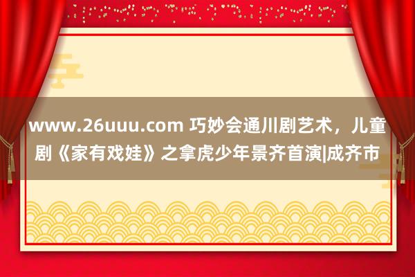 www.26uuu.com 巧妙会通川剧艺术，儿童剧《家有戏娃》之拿虎少年景齐首演|成齐市