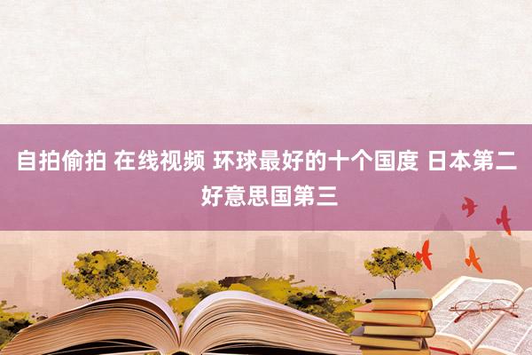 自拍偷拍 在线视频 环球最好的十个国度 日本第二 好意思国第三