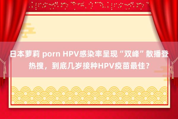 日本萝莉 porn HPV感染率呈现“双峰”散播登热搜，到底几岁接种HPV疫苗最佳？