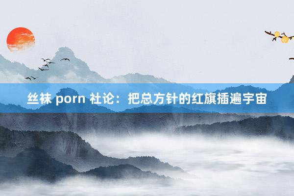 丝袜 porn 社论：把总方针的红旗插遍宇宙