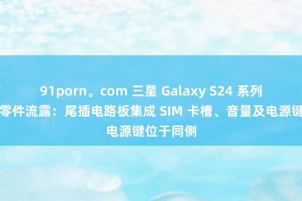 91porn。com 三星 Galaxy S24 系列手机原装零件流露：尾插电路板集成 SIM 卡槽、音量及电源键位于同侧