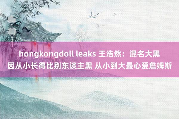 hongkongdoll leaks 王浩然：混名大黑因从小长得比别东谈主黑 从小到大最心爱詹姆斯