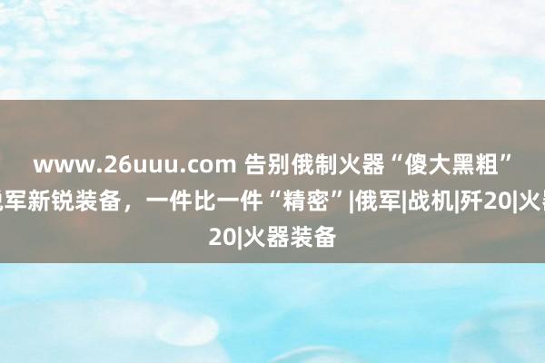 www.26uuu.com 告别俄制火器“傻大黑粗”，开脱军新锐装备，一件比一件“精密”|俄军|战机|歼20|火器装备