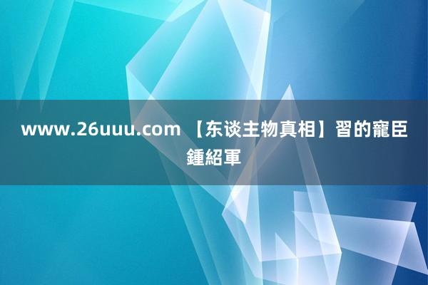 www.26uuu.com 【东谈主物真相】習的寵臣鍾紹軍