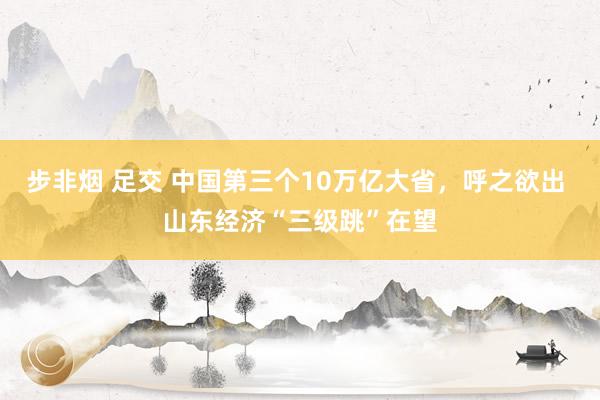 步非烟 足交 中国第三个10万亿大省，呼之欲出 山东经济“三级跳”在望