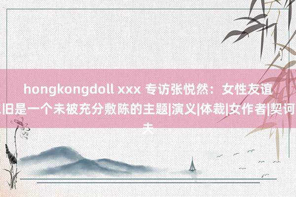 hongkongdoll xxx 专访张悦然：女性友谊依旧是一个未被充分敷陈的主题|演义|体裁|女作者|契诃夫