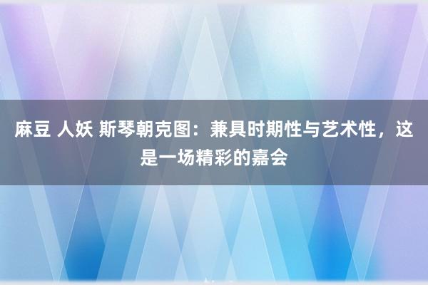 麻豆 人妖 斯琴朝克图：兼具时期性与艺术性，这是一场精彩的嘉会