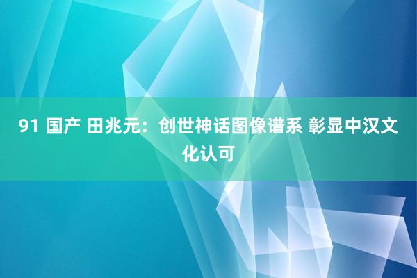 91 国产 田兆元：创世神话图像谱系 彰显中汉文化认可