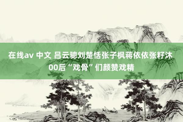 在线av 中文 吕云骢刘楚恬张子枫蒋依依张籽沐 00后“戏骨”们颜赞戏精