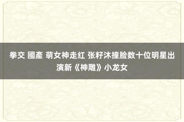 拳交 國產 萌女神走红 张籽沐撞脸数十位明星出演新《神雕》小龙女