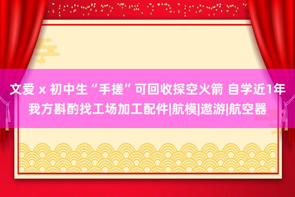 文爱 x 初中生“手搓”可回收探空火箭 自学近1年我方斟酌找工场加工配件|航模|遨游|航空器