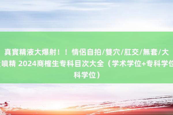 真實精液大爆射！！情侶自拍/雙穴/肛交/無套/大量噴精 2024商榷生专科目次大全（学术学位+专科学位）