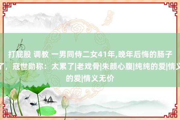 打屁股 调教 一男同侍二女41年，晚年后悔的肠子都青了，寇世勋称：太累了|老戏骨|朱颜心腹|纯纯的爱|情义无价