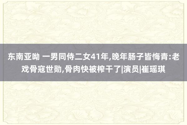 东南亚呦 一男同侍二女41年，晚年肠子皆悔青:老戏骨寇世勋，骨肉快被榨干了|演员|崔瑶琪