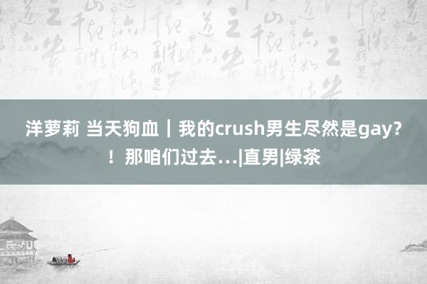 洋萝莉 当天狗血｜我的crush男生尽然是gay？！那咱们过去…|直男|绿茶